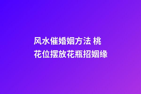 风水催婚姻方法 桃花位摆放花瓶招姻缘